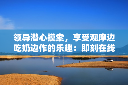 領(lǐng)導(dǎo)潛心摸索，享受觀摩邊吃奶邊作的樂趣：即刻在線觀看