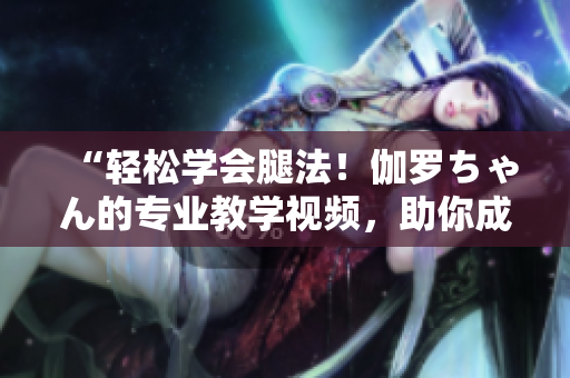 “輕松學會腿法！伽羅ちゃん的專業(yè)教學視頻，助你成為舞蹈達人！”