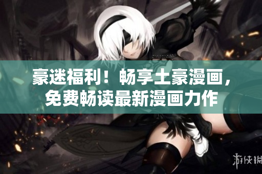 豪迷福利!暢享土豪漫畫,免費暢讀最新漫畫力作 豪迷福利!暢享土豪漫畫,免費暢讀最新漫畫力作