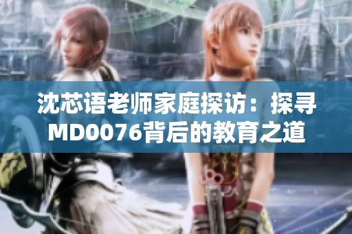 沈芯語(yǔ)老師家庭探訪：探尋MD0076背后的教育之道