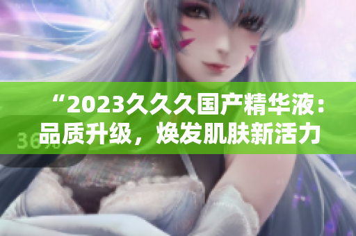 “2023久久久國產精華液:品質升級,煥發(fā)肌膚新活力!” “2023久久久國產精華液:品質升級,煥發(fā)肌膚新活力!”