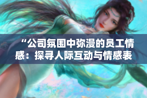“公司氛圍中彌漫的員工情感：探尋人際互動與情感表達(dá)之道”