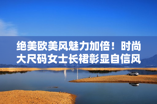 絕美歐美風(fēng)魅力加倍!時尚大尺碼女士長裙彰顯自信風(fēng)采 絕美歐美風(fēng)魅力加倍!時尚大尺碼女士長裙彰顯自信風(fēng)采