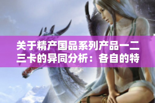關于精產(chǎn)國品系列產(chǎn)品一二三卡的異同分析：各自的特點與適用范圍解析