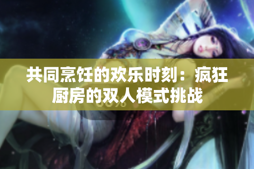 共同烹飪的歡樂時(shí)刻：瘋狂廚房的雙人模式挑戰(zhàn)
