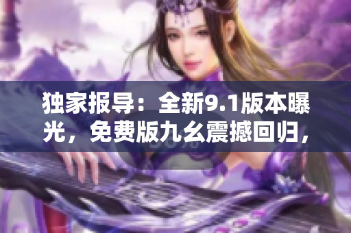 獨家報導(dǎo)：全新9.1版本曝光，免費版九幺震撼回歸，使你綻放光彩，更高效快樂！