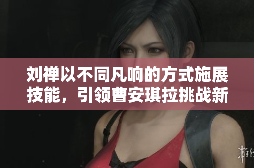 劉禪以不同凡響的方式施展技能，引領(lǐng)曹安琪拉挑戰(zhàn)新高度