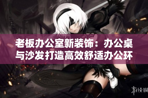 老板辦公室新裝飾:辦公桌與沙發(fā)打造高效舒適辦公環(huán)境 老板辦公室新裝飾:辦公桌與沙發(fā)打造高效舒適辦公環(huán)境