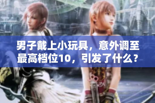 男子戴上小玩具，意外調(diào)至最高檔位10，引發(fā)了什么？警方介入調(diào)查！
