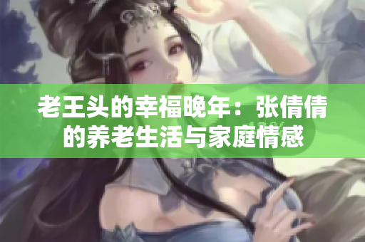 老王頭的幸福晚年：張倩倩的養(yǎng)老生活與家庭情感