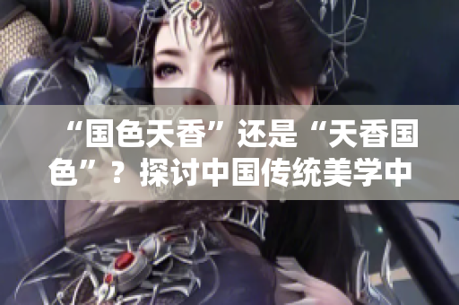 “國色天香”還是“天香國色”?探討中國傳統(tǒng)美學中的價值觀與審美趨勢 “國色天香”還是“天香國色”?探討中國傳統(tǒng)美學中的價值觀與審美趨勢
