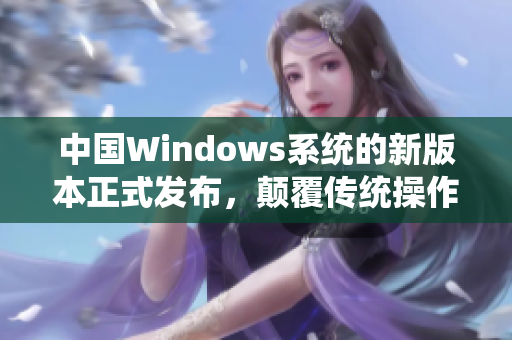中國(guó)Windows系統(tǒng)的新版本正式發(fā)布，顛覆傳統(tǒng)操作體驗(yàn)