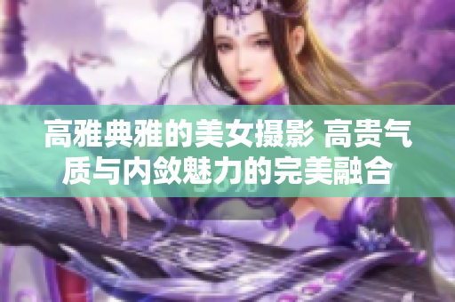 高雅典雅的美女?dāng)z影 高貴氣質(zhì)與內(nèi)斂魅力的完美融合 高雅典雅的美女?dāng)z影 高貴氣質(zhì)與內(nèi)斂魅力的完美融合