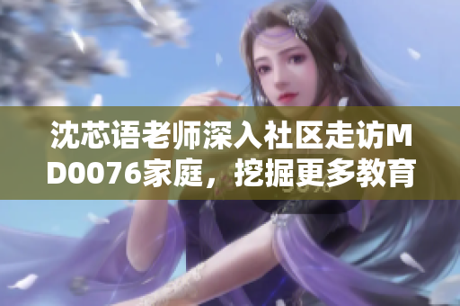 沈芯語老師深入社區(qū)走訪MD0076家庭,挖掘更多教育背后的故事 沈芯語老師深入社區(qū)走訪MD0076家庭,挖掘更多教育背后的故事