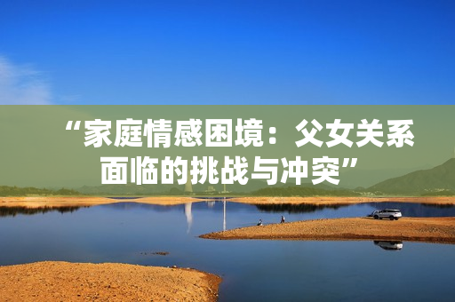 “家庭情感困境:父女關(guān)系面臨的挑戰(zhàn)與沖突” “家庭情感困境:父女關(guān)系面臨的挑戰(zhàn)與沖突”