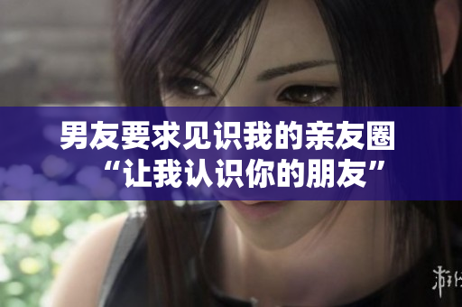 男友要求見識我的親友圈 “讓我認識你的朋友”
