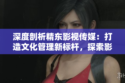 深度剖析精東影視傳媒:打造文化管理新標桿,探索影視產(chǎn)業(yè)創(chuàng)新之路 深度剖析精東影視傳媒:打造文化管理新標桿,探索影視產(chǎn)業(yè)創(chuàng)新之路