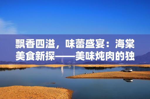 飄香四溢，味蕾盛宴：海棠美食新探——美味燉肉的獨(dú)特秘訣揭秘