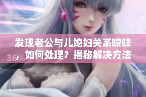 發(fā)現(xiàn)老公與兒媳婦關(guān)系曖昧，如何處理？揭秘解決方法，化解家庭危機(jī)