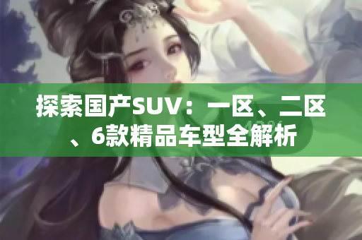 探索國產(chǎn)SUV:一區(qū)、二區(qū)、6款精品車型全解析 探索國產(chǎn)SUV:一區(qū)、二區(qū)、6款精品車型全解析