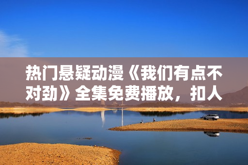 熱門懸疑動漫《我們有點不對勁》全集免費播放，扣人心弦的劇情不容錯過！