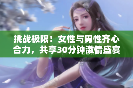 挑戰(zhàn)極限!女性與男性齊心合力,共享30分鐘激情盛宴 挑戰(zhàn)極限!女性與男性齊心合力,共享30分鐘激情盛宴
