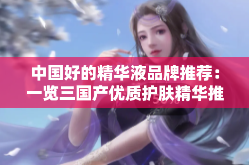 中國好的精華液品牌推薦:一覽三國產(chǎn)優(yōu)質(zhì)護膚精華推薦 中國好的精華液品牌推薦:一覽三國產(chǎn)優(yōu)質(zhì)護膚精華推薦