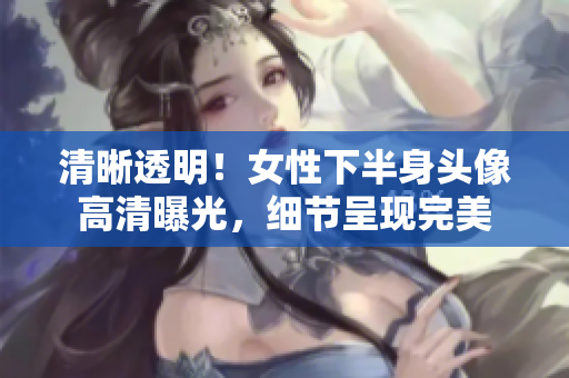 清晰透明！女性下半身頭像高清曝光，細(xì)節(jié)呈現(xiàn)完美