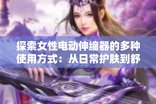 探索女性電動伸縮器的多種使用方式:從日常護(hù)膚到舒適理療 探索女性電動伸縮器的多種使用方式:從日常護(hù)膚到舒適理療