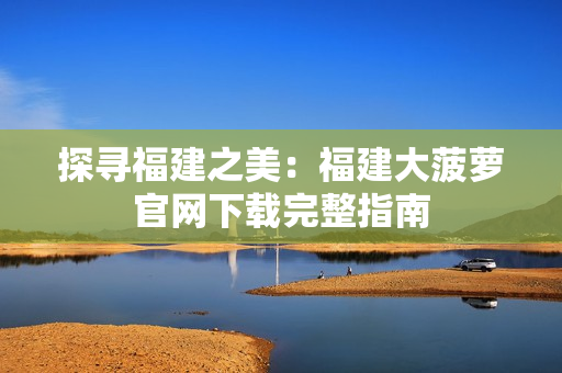 探尋福建之美：福建大菠蘿官網(wǎng)下載完整指南