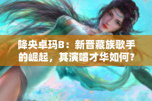 降央卓瑪B：新晉藏族歌手的崛起，其演唱才華如何？