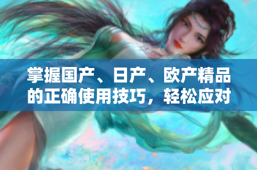 掌握國產(chǎn)、日產(chǎn)、歐產(chǎn)精品的正確使用技巧,輕松應(yīng)對潮流。 掌握國產(chǎn)、日產(chǎn)、歐產(chǎn)精品的正確使用技巧,輕松應(yīng)對潮流。