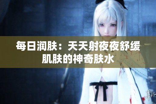 每日潤(rùn)膚：天天射夜夜舒緩肌膚的神奇膚水