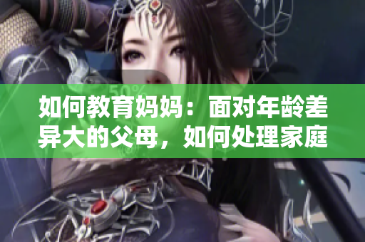 如何教育媽媽：面對年齡差異大的父母，如何處理家庭關(guān)系？