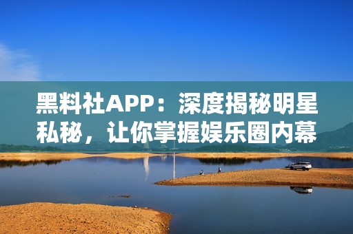 黑料社APP：深度揭秘明星私秘，讓你掌握娛樂圈內(nèi)幕的神器