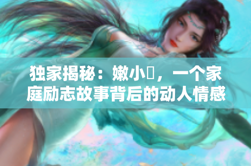 獨(dú)家揭秘：嫩小槡，一個(gè)家庭勵(lì)志故事背后的動(dòng)人情感與成長經(jīng)歷