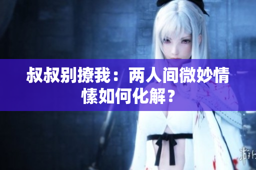 叔叔別撩我：兩人間微妙情愫如何化解？