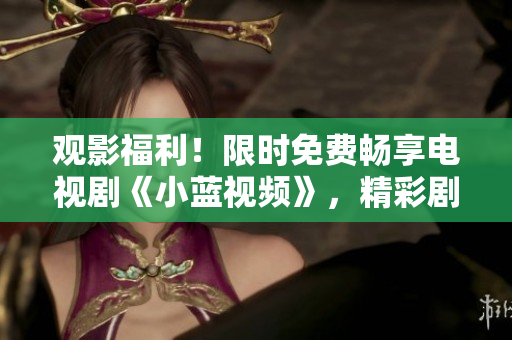 觀影福利！限時(shí)免費(fèi)暢享電視劇《小藍(lán)視頻》，精彩劇情隨心觀賞