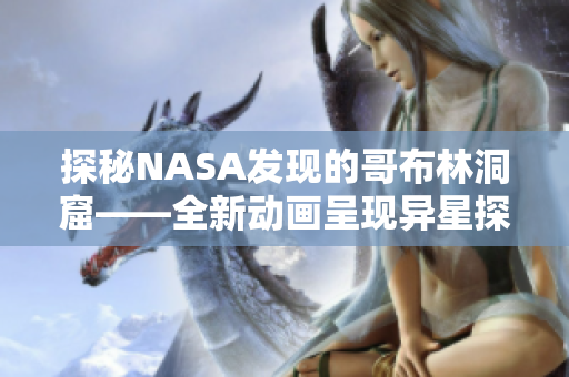 探秘NASA發(fā)現(xiàn)的哥布林洞窟——全新動(dòng)畫(huà)呈現(xiàn)異星探險(xiǎn)