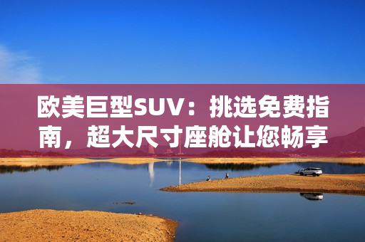 歐美巨型SUV:挑選免費(fèi)指南,超大尺寸座艙讓您暢享舒適駕駛 歐美巨型SUV:挑選免費(fèi)指南,超大尺寸座艙讓您暢享舒適駕駛