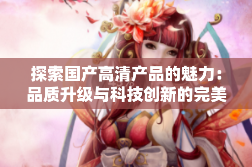 探索國(guó)產(chǎn)高清產(chǎn)品的魅力:品質(zhì)升級(jí)與科技創(chuàng)新的完美融合 探索國(guó)產(chǎn)高清產(chǎn)品的魅力:品質(zhì)升級(jí)與科技創(chuàng)新的完美融合
