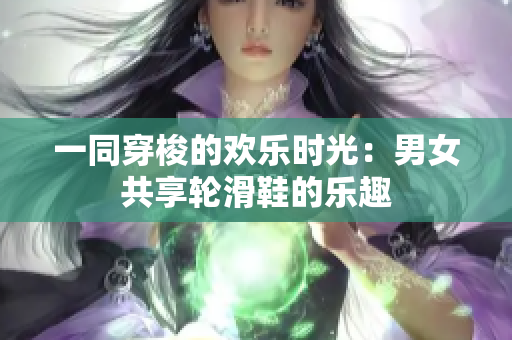 一同穿梭的歡樂時光:男女共享輪滑鞋的樂趣 一同穿梭的歡樂時光:男女共享輪滑鞋的樂趣