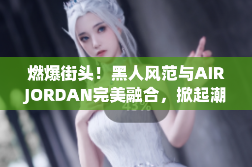 燃爆街頭！黑人風(fēng)范與AIRJORDAN完美融合，掀起潮流風(fēng)暴