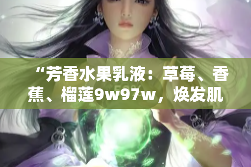“芳香水果乳液:草莓、香蕉、榴蓮9w97w,煥發(fā)肌膚光彩!” “芳香水果乳液:草莓、香蕉、榴蓮9w97w,煥發(fā)肌膚光彩!”