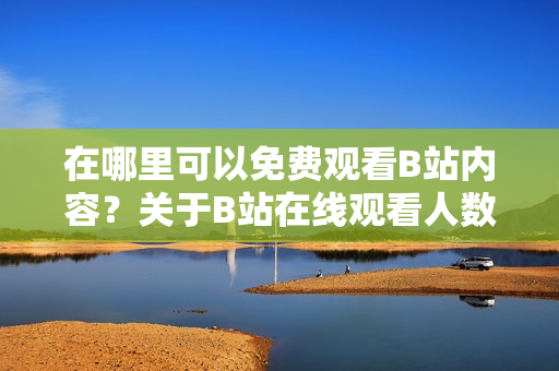 在哪里可以免費觀看B站內容?關于B站在線觀看人數和熱門內容的探索之旅 在哪里可以免費觀看B站內容?關于B站在線觀看人數和熱門內容的探索之旅