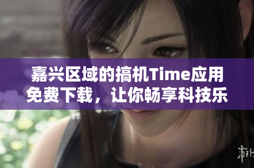 嘉興區(qū)域的搞機(jī)Time應(yīng)用免費(fèi)下載，讓你暢享科技樂(lè)趣