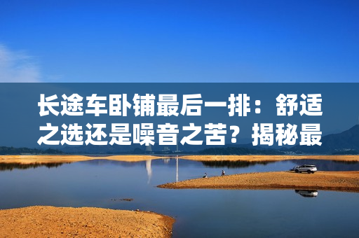 長途車臥鋪最后一排:舒適之選還是噪音之苦?揭秘最后一排座位的真相 長途車臥鋪最后一排:舒適之選還是噪音之苦?揭秘最后一排座位的真相