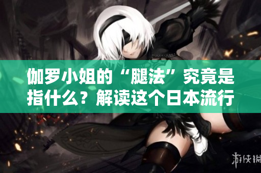 伽羅小姐的“腿法”究竟是指什么？解讀這個日本流行語的含義