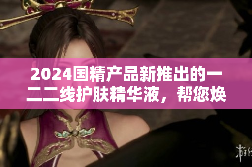 2024國(guó)精產(chǎn)品新推出的一二二線護(hù)膚精華液,幫您煥發(fā)肌膚光彩 2024國(guó)精產(chǎn)品新推出的一二二線護(hù)膚精華液,幫您煥發(fā)肌膚光彩