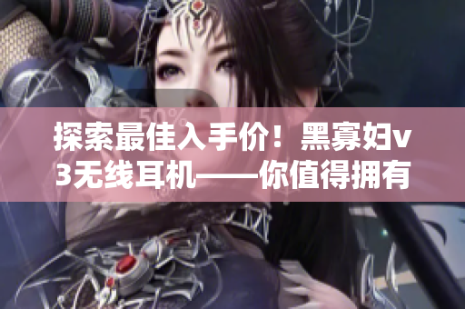 探索最佳入手價！黑寡婦v3無線耳機——你值得擁有的高性能音頻利器